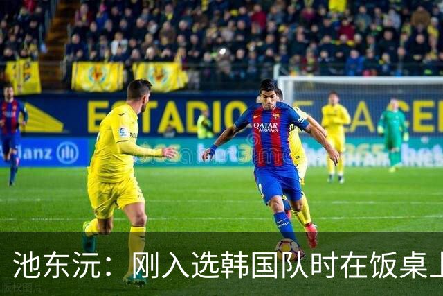 池东沅：刚入选韩国队时在饭桌上不敢说话，因为身边全是前辈