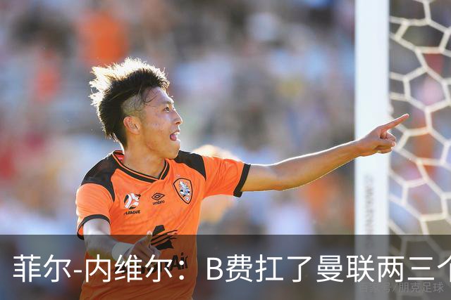 菲尔-内维尔：B费扛了曼联两三个赛季，我觉得他受了委屈