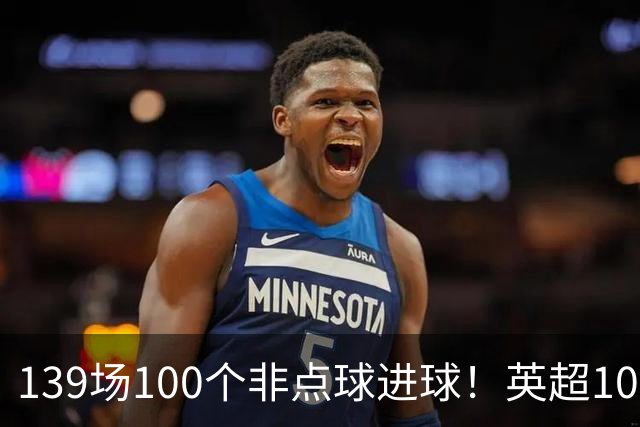 139场100个非点球进球！英超100个非点球速度榜：哈兰德第一，亨利179场无缘前五